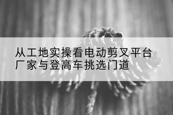 余江电动剪叉升降平台厂家-从工地实操看电动剪叉平台厂家与登高车挑选门道