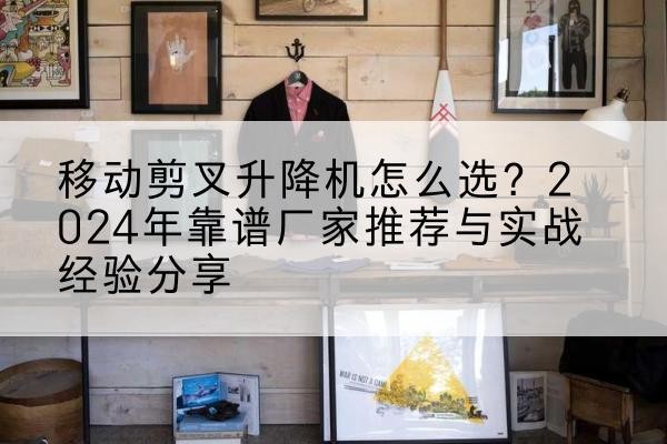 余江升降平台厂家推荐-移动剪叉升降机怎么选?2024年靠谱厂家推荐与实战经验分享