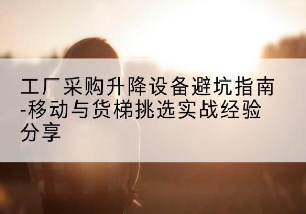 余江移动式升降机怎么选-工厂采购升降设备避坑指南-移动与货梯挑选实战经验分享