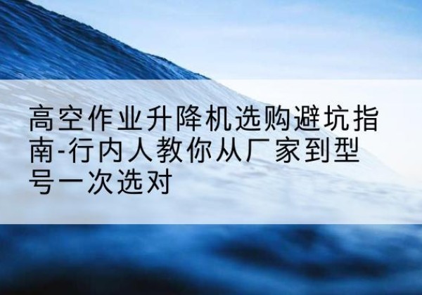 余江升降平台厂家-高空作业升降机选购避坑指南-行内人教你从厂家到型号一次选对