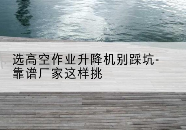 余江剪叉式升降机厂家-选高空作业升降机别踩坑-靠谱厂家这样挑