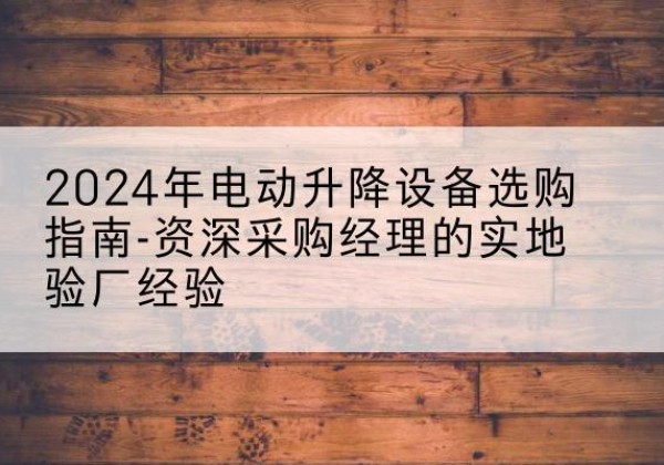 余江电动剪叉升降平台厂家-2024年电动升降设备选购指南-资深采购经理的实地验厂经验