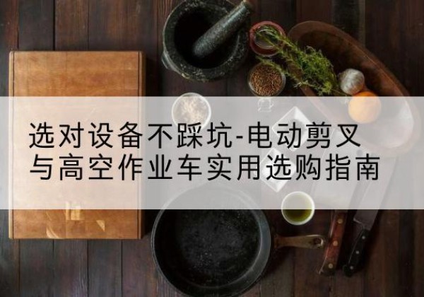 余江电动剪叉升降平台怎么选-选对设备不踩坑-电动剪叉与高空作业车实用选购指南