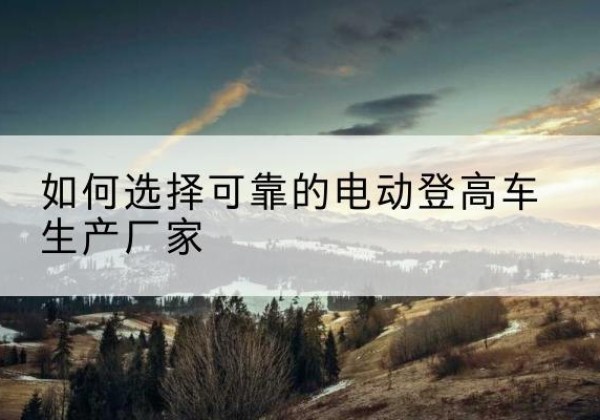 余江电动登高车厂家-如何选择可靠的电动登高车生产厂家