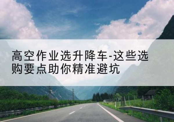余江升降车厂家-高空作业选升降车-这些选购要点助你*避坑