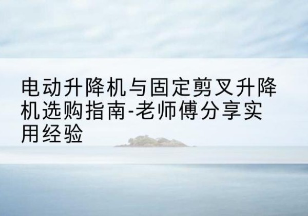 余江电动升降机怎么选-电动升降机与固定剪叉升降机选购指南-老师傅分享实用经验