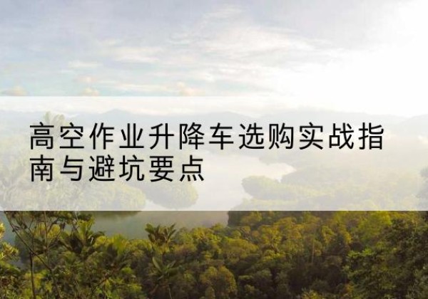 余江升降车怎么选-高空作业升降车选购实战指南与避坑要点