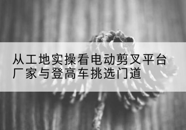 余江电动剪叉升降平台厂家-从工地实操看电动剪叉平台厂家与登高车挑选门道