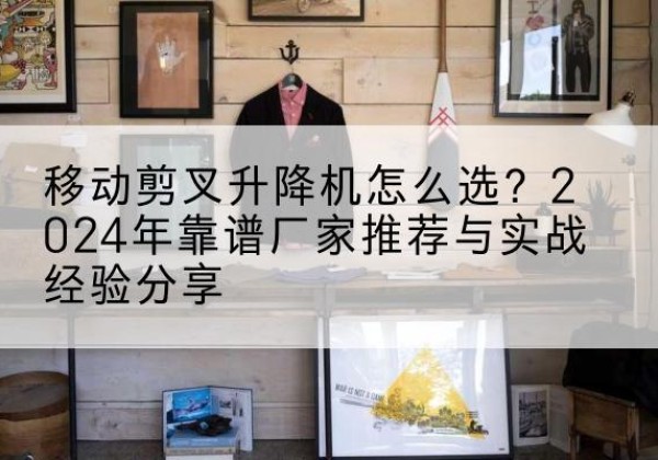 余江升降平台厂家推荐-移动剪叉升降机怎么选？2024年靠谱厂家推荐与实战经验分享